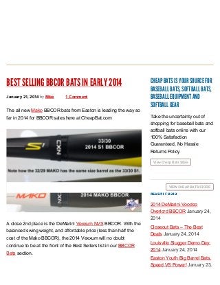 BEST SELLING BBCOR BATS IN EARLY 2014
January 21, 2014 by Mike

1 Comment

The all new Mako BBCOR bats from Easton is leading the way so
far in 2014 for BBCOR sales here at CheapBat.com

CHEAP BATS IS YOUR SOURCE FOR
BASEBALL BATS, SOFTBALL BATS,
BASEBALL EQUIPMENT AND
SOFTBALL GEAR
Take the uncertainty out of
shopping for baseball bats and
softball bats online with our
100% Satisfaction
Guaranteed, No Hassle
Returns Policy
View Cheap Bats Store

VIEW CHEAP BATS STORE

RECENT POSTS

A close 2nd place is the DeMarini Vexxum NVS BBCOR. With the
balanced swing weight, and affordable price (less than half the
cost of the Mako BBCOR), the 2014 Vexxum will no doubt
continue to be at the front of the Best Sellers list in our BBCOR
Bats section.

2014 DeMarini Voodoo
Overlord BBCOR January 24,
2014
Closeout Bats – The Best
Deals January 24, 2014
Louisville Slugger Demo Day:
2014 January 24, 2014
Easton Youth Big Barrel Bats,
Speed VS Power! January 23,

 