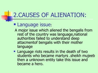 2.CAUSES OF ALIENATION: Language issue : A mojor issue which aliened the bengalis from rest of the country was language,national authorities failed to understand deep attacmentof bengalis with their mother language Language riots results in the death of two students who became martyrs .sheikh mujeeb then a unknown entity take this issue and became a hero. 