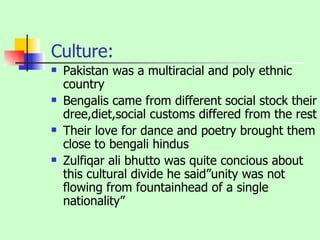 Culture: Pakistan was a multiracial and poly ethnic country Bengalis came from different social stock their dree,diet,social customs differed from the rest Their love for dance and poetry brought them close to bengali hindus Zulfiqar ali bhutto was quite concious about this cultural divide he said”unity was not flowing from fountainhead of a single nationality” 