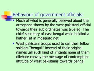 Behaviour of government officials: Much of what is generally believed about the arrogance shown by the west pakistani official towards their sub ordinates was true eg. The chief secretary of east bengal while holdind a kutheri sit in mosquito net. West pakistani troops used to call their fellow soldiers “bengali” instead of their original names ,all such kind of irritants none of them dilebate convey the message of contemptuos attitude of west pakistanis towards bengal 