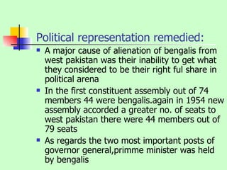 Political representation remedied: A major cause of alienation of bengalis from west pakistan was their inability to get what they considered to be their right ful share in political arena In the first constituent assembly out of 74 members 44 were bengalis.again in 1954 new assembly accorded a greater no. of seats to west pakistan there were 44 members out of 79 seats As regards the two most important posts of governor general,primme minister was held by bengalis 