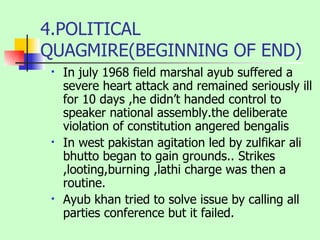 4.POLITICAL QUAGMIRE(BEGINNING OF END) In july 1968 field marshal ayub suffered a severe heart attack and remained seriously ill for 10 days ,he didn’t handed control to speaker national assembly.the deliberate violation of constitution angered bengalis  In west pakistan agitation led by zulfikar ali bhutto began to gain grounds.. Strikes ,looting,burning ,lathi charge was then a routine. Ayub khan tried to solve issue by calling all parties conference but it failed. 