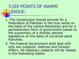5.SIX POINTS OF AWAMI LEAGUE: 1. The Constitution should provide for a Federation of Pakistan in the true sense on the basis of the Lahore Resolution and for a parliamentary form of government based on the supremacy of a directly elected legislature on the basis of universal adult franchise.  2. The Federal Government shall deal with only two subjects; Defense and Foreign Affairs. All residuary subjects will be vested in the federating states.  