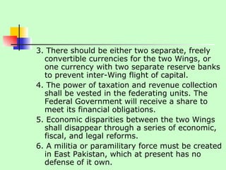 3. There should be either two separate, freely convertible currencies for the two Wings, or one currency with two separate reserve banks to prevent inter-Wing flight of capital.  4. The power of taxation and revenue collection shall be vested in the federating units. The Federal Government will receive a share to meet its financial obligations.  5. Economic disparities between the two Wings shall disappear through a series of economic, fiscal, and legal reforms.  6. A militia or paramilitary force must be created in East Pakistan, which at present has no defense of it own.  