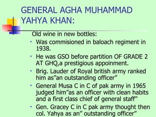GENERAL AGHA MUHAMMAD YAHYA KHAN: Old wine in new bottles: Was commisioned in baloach regiment in 1938. He was GSO before partition OF GRADE 2 AT GHQ,a prestigious appoinment. Brig. Lauder of Royal british army ranked him as”an outstanding officer” General Musa C in C of pak army in 1965 judged him”as an officer with clean habits and a first class chief of general staff” Gen. Gracey C in C pak army thought then col. Yahya as an” outstanding officer” 