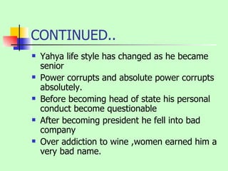 CONTINUED.. Yahya life style has changed as he became senior Power corrupts and absolute power corrupts absolutely. Before becoming head of state his personal conduct become questionable  After becoming president he fell into bad company Over addiction to wine ,women earned him a very bad name. 