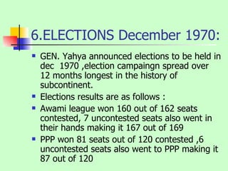 6.ELECTIONS December 1970: GEN. Yahya announced elections to be held in dec  1970 ,election campaingn spread over 12 months longest in the history of subcontinent. Elections results are as follows : Awami league won 160 out of 162 seats contested, 7 uncontested seats also went in their hands making it 167 out of 169 PPP won 81 seats out of 120 contested ,6 uncontested seats also went to PPP making it 87 out of 120 