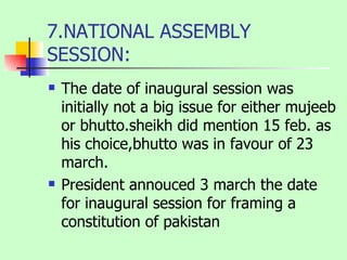 7.NATIONAL ASSEMBLY SESSION: The date of inaugural session was initially not a big issue for either mujeeb or bhutto.sheikh did mention 15 feb. as his choice,bhutto was in favour of 23 march. President annouced 3 march the date for inaugural session for framing a constitution of pakistan 