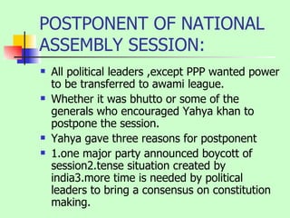 POSTPONENT OF NATIONAL ASSEMBLY SESSION: All political leaders ,except PPP wanted power to be transferred to awami league. Whether it was bhutto or some of the generals who encouraged Yahya khan to postpone the session. Yahya gave three reasons for postponent 1.one major party announced boycott of session2.tense situation created by india3.more time is needed by political leaders to bring a consensus on constitution making. 