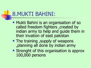 8.MUKTI BAHINI: Mukti Bahini is an organisation of so called freedom fighters ,created by indian army to help and guide them in their invation of east pakistan The training ,supply of weapons ,planning all done by indian army Strenght of this organisation is approx 100,000 persons 