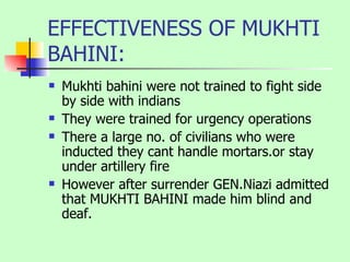 EFFECTIVENESS OF MUKHTI BAHINI: Mukhti bahini were not trained to fight side by side with indians They were trained for urgency operations There a large no. of civilians who were inducted they cant handle mortars.or stay under artillery fire However after surrender GEN.Niazi admitted that MUKHTI BAHINI made him blind and deaf. 