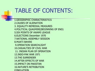 TABLE OF CONTENTS: 1.GEOGRAPHIC CHARACTERISTICS 2.CAUSES OF ALIENATION 3.  EQUALITY-REMEDIAL MEASURES 4.POLITICAL QUAGMIRE(BEGINNING OF END)  5.SIX POINTS OF AWAMI LEAGUE  6.ELECTIONS December 1970 7.NATIONAL ASSEMBLY SESSION  8.MUKTI BAHINI 9.OPERATION SEARCHLIGHT  10.CASUALTIES OF CIVIL WAR 11. INDIAN PLAN OF OPERATION  12.INDO-PAK WAR 1971 13.THE SURRENDER 14.AFTER EFFECTS OF WAR 15.IMPACT ON PAKISTAN  16.NATURE’S RETRIBUTION  CONCLUTION 