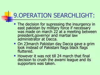 9.OPERATION SEARCHLIGHT: The decision for supressing the insurgency in east pakistan by military force if necessary was made on march 22 at a meeting between president,governor and martial law administrator at Dacca. On 23march Pakistan day Dacca gave a grim look instead of Pakistani flags black flags fluttered.  However it was not till 24 march that final decision to crush the awami league and its supporters was taken. 