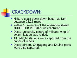 CRACKDOWN: Military crack down down began at 1am between 25,26 march. Within 15 minutes of the operation shiekh MUJEEB UR REHMAN was captured. Decca university centre of militant wing of awami league was raided. All radio,tv stations were captured from the hands of rebels. Decca airport, Chittagong and Khulna ports were also captured. 