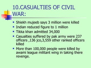 10.CASUALTIES OF CIVIL WAR: Shiekh mujeeb says 3 million were killed Indian reduced figure to 1 million Tikka khan admitted 34,000  Casualties suffered by pak army were 237 officers ,136 jco,3,559 other ranked officers killed More than 100,000 people were killed by awami league militant wing in taking there revenge. 