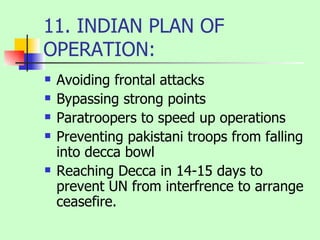 11. INDIAN PLAN OF OPERATION: Avoiding frontal attacks Bypassing strong points Paratroopers to speed up operations Preventing pakistani troops from falling into decca bowl Reaching Decca in 14-15 days to prevent UN from interfrence to arrange ceasefire. 