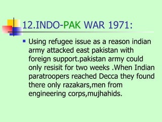 12.INDO- PAK  WAR 1971: Using refugee issue as a reason indian army attacked east pakistan with foreign support.pakistan army could only resisit for two weeks .When Indian paratroopers reached Decca they found there only razakars,men from engineering corps,mujhahids. 