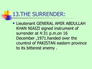 13.THE SURRENDER: Lieutenant GENERAL AMIR ABDULLAH KHAN NIAIZI signed instrument of surrender at 4:31 p.m.on 16 December ,1971.handed over the countrol of PAKISTAN eastern province to its bitterest enemy . 