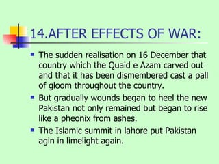14.AFTER EFFECTS OF WAR: The sudden realisation on 16 December that country which the Quaid e Azam carved out and that it has been dismembered cast a pall of gloom throughout the country. But gradually wounds began to heel the new Pakistan not only remained but began to rise like a pheonix from ashes. The Islamic summit in lahore put Pakistan agin in limelight again. 