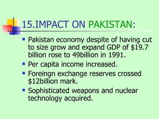 15.IMPACT ON  PAKISTAN : Pakistan economy despite of having cut to size grow and expand GDP of $19.7 billion rose to 49billion in 1991. Per capita income increased. Foreingn exchange reserves crossed $12billion mark. Sophisticated weapons and nuclear technology acquired. 