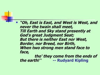 “ Oh, East is East, and West is West, and never the twain shall meet, Till Earth and Sky stand presently at God's great Judgment Seat; But there is neither East nor West, Border, nor Breed, nor Birth, When two strong men stand face to face,               tho' they come from the ends of the earth!  “  -- Rudyard Kipling      