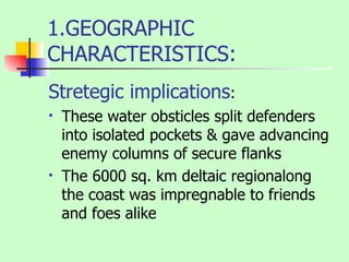 1.GEOGRAPHIC CHARACTERISTICS: Stretegic implications : These water obsticles split defenders into isolated pockets & gave advancing enemy columns of secure flanks The 6000 sq. km deltaic regionalong the coast was impregnable to friends and foes alike 