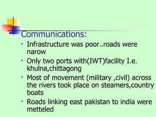 Communications: Infrastructure was poor..roads were narow Only two ports with(IWT)facility I.e. khulna,chittagong Most of movement (military ,civil) across the rivers took place on steamers,country boats Roads linking east pakistan to india were metteled  