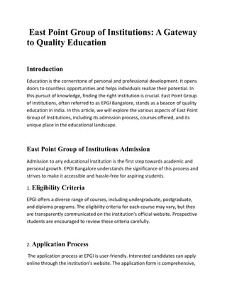 East Point Group of Institutions: A Gateway
to Quality Education
Introduction
Education is the cornerstone of personal and professional development. It opens
doors to countless opportunities and helps individuals realize their potential. In
this pursuit of knowledge, finding the right institution is crucial. East Point Group
of Institutions, often referred to as EPGI Bangalore, stands as a beacon of quality
education in India. In this article, we will explore the various aspects of East Point
Group of Institutions, including its admission process, courses offered, and its
unique place in the educational landscape.
East Point Group of Institutions Admission
Admission to any educational institution is the first step towards academic and
personal growth. EPGI Bangalore understands the significance of this process and
strives to make it accessible and hassle-free for aspiring students.
1. Eligibility Criteria
EPGI offers a diverse range of courses, including undergraduate, postgraduate,
and diploma programs. The eligibility criteria for each course may vary, but they
are transparently communicated on the institution's official website. Prospective
students are encouraged to review these criteria carefully.
2. Application Process
The application process at EPGI is user-friendly. Interested candidates can apply
online through the institution's website. The application form is comprehensive,
 