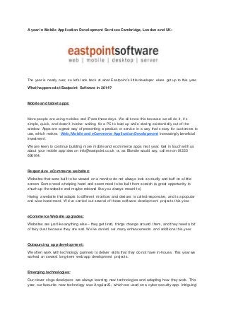 A year in Mobile Application Development Services Cambridge, London and UK:
The year is nearly over, so let’s look back at what Eastpoint’s little developer elves got up to this year.
What happened at Eastpoint Software in 2014?
Mobile and tablet apps:
More people are using mobiles and iPads these days. We all know this because we all do it, it’s
simple, quick, and doesn’t involve waiting for a PC to load up while staring existentially out of the
window. Apps are a great way of presenting a product or service in a way that’s easy for customers to
use, which makes Web,Mobile and eCommerce ApplicationDevelopment increasingly beneficial
investment.
We are keen to continue building more mobile and ecommerce apps next year. Get in touch with us
about your mobile app idea on info@eastpoint.co.uk or, as Blondie would say, call me on 01223
690164.
Responsive eCommerce websites:
Websites that were built to be viewed on a monitor do not always look so studly and buff on a little
screen. Some need a helping hand and seem need to be built from scratch (a great opportunity to
zhuzh up the website and maybe rebrand like you always meant to).
Having a website that adapts to different monitors and devices is called responsive, and is a popular
and wise investment. We’ve carried out several of these software development projects this year.
eCommerce Website upgrades:
Websites are just like anything else – they get tired, things change around them, and they need a bit
of fairy dust because they are sad. We’ve carried out many enhancements and additions this year.
Outsourcing app development:
We often work with technology partners to deliver skills that they do not have in-house. This year we
worked on several long-term web app development projects.
Emerging technologies:
Our clever clogs developers are always learning new technologies and adapting how they work. This
year, our favourite new technology was AngularJS, which we used on a cyber security app. Intriguing!
 