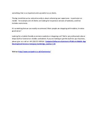 something that is so important and successful to our clients.
The big trend that we've noticed recently is about enhancing user experience - in particular on
mobile - for example a lot of clients are looking for responsive versions of websites, and that
includes ecommerce.
It's something that we can readily recommend. More people are shopping with mobiles, it makes
good sense."
Looking for a mobile-friendly ecommerce website or shopping cart? We're very enthusiastic about
shops built to function on mobiles and tablets. If you are looking to get this built for your business,
please give us a call on +44 (0)1223 690164. Eastpoint Software eCommerce Platform Mobile App
Development Services Company Cambridge, London | UK
Visit us: http://www.eastpoint.co.uk/eCommerce/
 