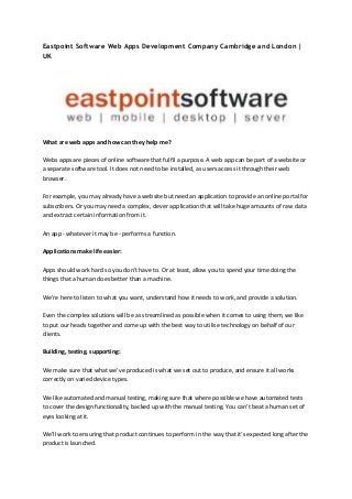Eastpoint Software Web Apps Development Company Cambridge and London |
UK
What are web apps and how can they help me?
Webs apps are pieces of online software that fulfil a purpose. A web app can be part of a website or
a separate software tool. It does not need to be installed, as users access it through their web
browser.
For example, you may already have a website but need an application to provide an online portal for
subscribers. Or you may need a complex, clever application that will take huge amounts of raw data
and extract certain information from it.
An app - whatever it may be - performs a function.
Applications make life easier:
Apps should work hard so you don't have to. Or at least, allow you to spend your time doing the
things that a human does better than a machine.
We're here to listen to what you want, understand how it needs to work, and provide a solution.
Even the complex solutions will be as streamlined as possible when it comes to using them, we like
to put our heads together and come up with the best way to utilise technology on behalf of our
clients.
Building, testing, supporting:
We make sure that what we’ve produced is what we set out to produce, and ensure it all works
correctly on varied device types.
We like automated and manual testing, making sure that where possible we have automated tests
to cover the design functionality, backed up with the manual testing. You can’t beat a human set of
eyes looking at it.
We'll work to ensuring that product continues to perform in the way that it’s expected long after the
product is launched.
 