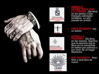 SÍMBOLO GEOMETRICO CON LA CORONA :   (Se lleva en los dedos) Cada triángulo coloreado simboliza  un año pasado en prisión.  CRUZ PEQUEÑA :  soy un ladrón ESTRELLA PEQUEÑA :  (Se lleva en las manos). Significa que la persona que la lleva se ha convertido en ladrón por pobreza o por venir de un hogar deshecho. SOL NACIENTE :    Nací libre y seré libre de nuevo   