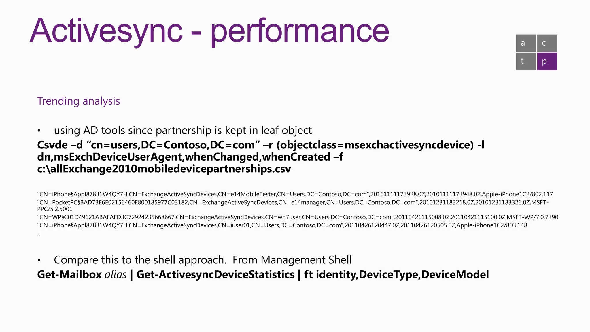 Activesync - performance                                                                                                                              a     c

                                                                                                                                                      t     p



Trending analysis

•   using AD tools since partnership is kept in leaf object
Csvde –d “cn=users,DC=Contoso,DC=com” –r (objectclass=msexchactivesyncdevice) -l
dn,msExchDeviceUserAgent,whenChanged,whenCreated –f
c:allExchange2010mobiledevicepartnerships.csv

"CN=iPhone§Appl87831W4QY7H,CN=ExchangeActiveSyncDevices,CN=e14MobileTester,CN=Users,DC=Contoso,DC=com",20101111173928.0Z,20101111173948.0Z,Apple-iPhone1C2/802.117
"CN=PocketPC§BAD73E6E02156460E800185977C03182,CN=ExchangeActiveSyncDevices,CN=e14manager,CN=Users,DC=Contoso,DC=com",20101231183218.0Z,20101231183326.0Z,MSFT-
PPC/5.2.5001
"CN=WP§C01D49121ABAFAFD3C72924235668667,CN=ExchangeActiveSyncDevices,CN=wp7user,CN=Users,DC=Contoso,DC=com",20110421115008.0Z,20110421115100.0Z,MSFT-WP/7.0.7390
"CN=iPhone§Appl87831W4QY7H,CN=ExchangeActiveSyncDevices,CN=iuser01,CN=Users,DC=Contoso,DC=com",20110426120447.0Z,20110426120505.0Z,Apple-iPhone1C2/803.148
…



•  Compare this to the shell approach. From Management Shell
Get-Mailbox alias | Get-ActivesyncDeviceStatistics | ft identity,DeviceType,DeviceModel
 