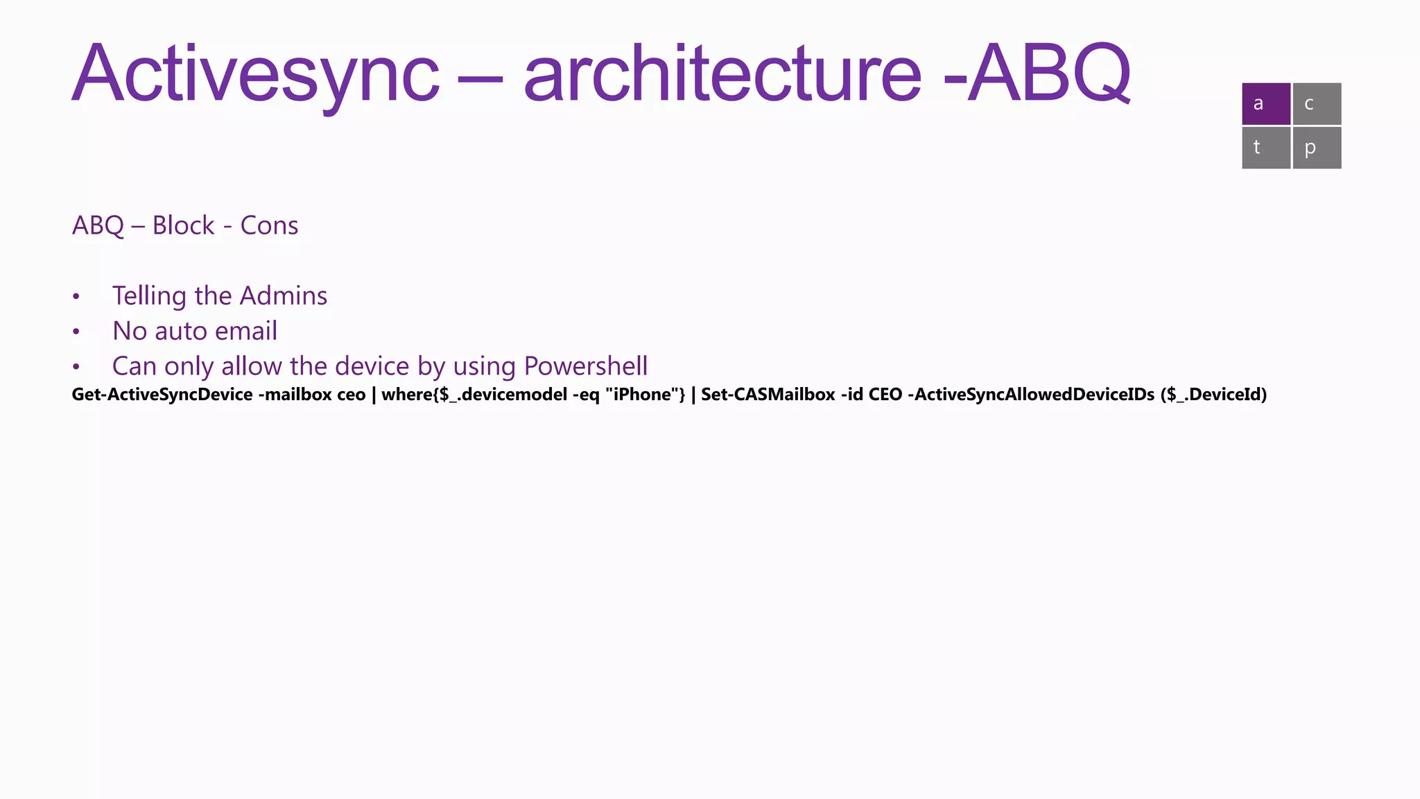 Activesync – architecture -ABQ                                                                                                         a    c

                                                                                                                                       t    p


ABQ – Block - Cons

•   Telling the Admins
•   No auto email
•   Can only allow the device by using Powershell
Get-ActiveSyncDevice -mailbox ceo | where{$_.devicemodel -eq "iPhone"} | Set-CASMailbox -id CEO -ActiveSyncAllowedDeviceIDs ($_.DeviceId)
 