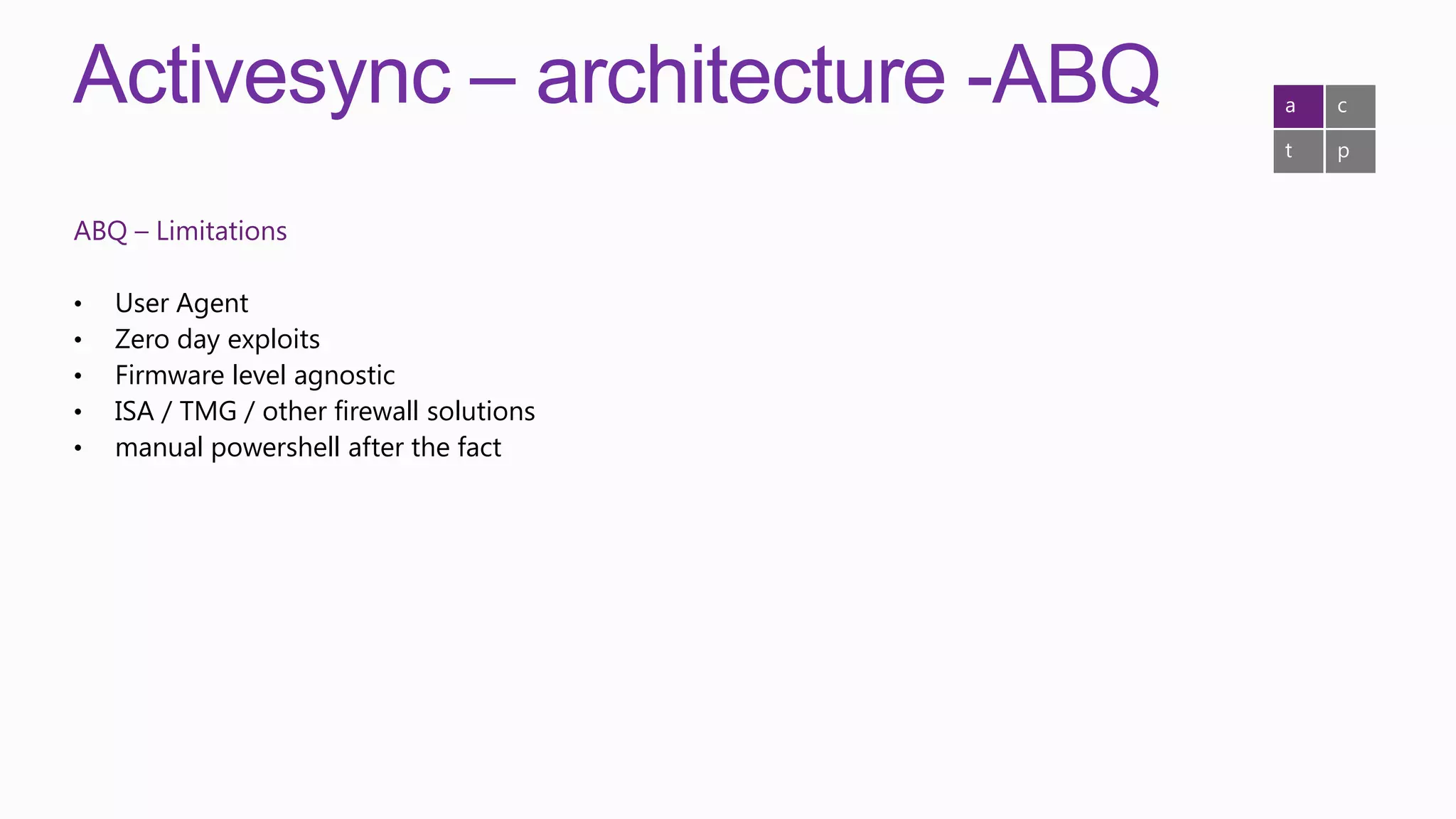Activesync – architecture -ABQ             a   c

                                           t   p


ABQ – Limitations

•   User Agent
•   Zero day exploits
•   Firmware level agnostic
•   ISA / TMG / other firewall solutions
•   manual powershell after the fact
 