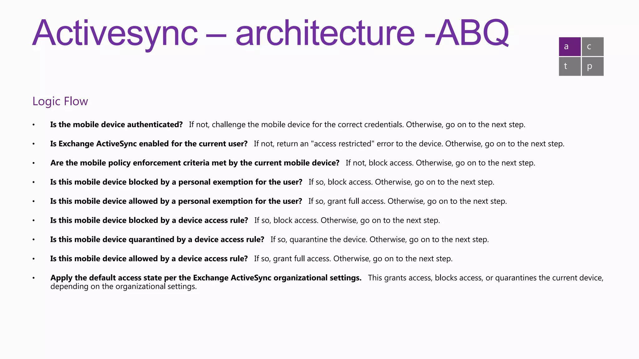 Activesync – architecture -ABQ                                                                                                                       a   c

                                                                                                                                                     t   p


Logic Flow
•   Is the mobile device authenticated? If not, challenge the mobile device for the correct credentials. Otherwise, go on to the next step.

•   Is Exchange ActiveSync enabled for the current user? If not, return an "access restricted" error to the device. Otherwise, go on to the next step.

•   Are the mobile policy enforcement criteria met by the current mobile device? If not, block access. Otherwise, go on to the next step.

•   Is this mobile device blocked by a personal exemption for the user? If so, block access. Otherwise, go on to the next step.

•   Is this mobile device allowed by a personal exemption for the user? If so, grant full access. Otherwise, go on to the next step.

•   Is this mobile device blocked by a device access rule? If so, block access. Otherwise, go on to the next step.

•   Is this mobile device quarantined by a device access rule? If so, quarantine the device. Otherwise, go on to the next step.

•   Is this mobile device allowed by a device access rule? If so, grant full access. Otherwise, go on to the next step.

•   Apply the default access state per the Exchange ActiveSync organizational settings. This grants access, blocks access, or quarantines the current device,
    depending on the organizational settings.
 