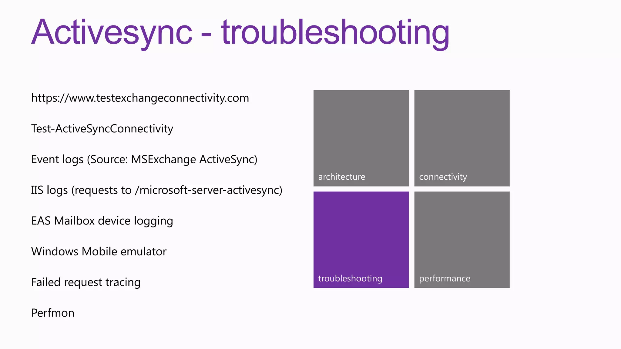 Activesync - troubleshooting
https://www.testexchangeconnectivity.com

Test-ActiveSyncConnectivity

Event logs (Source: MSExchange ActiveSync)
                                                      architecture      connectivity
IIS logs (requests to /microsoft-server-activesync)

EAS Mailbox device logging

Windows Mobile emulator

                                                      troubleshooting   performance
Failed request tracing

Perfmon
 