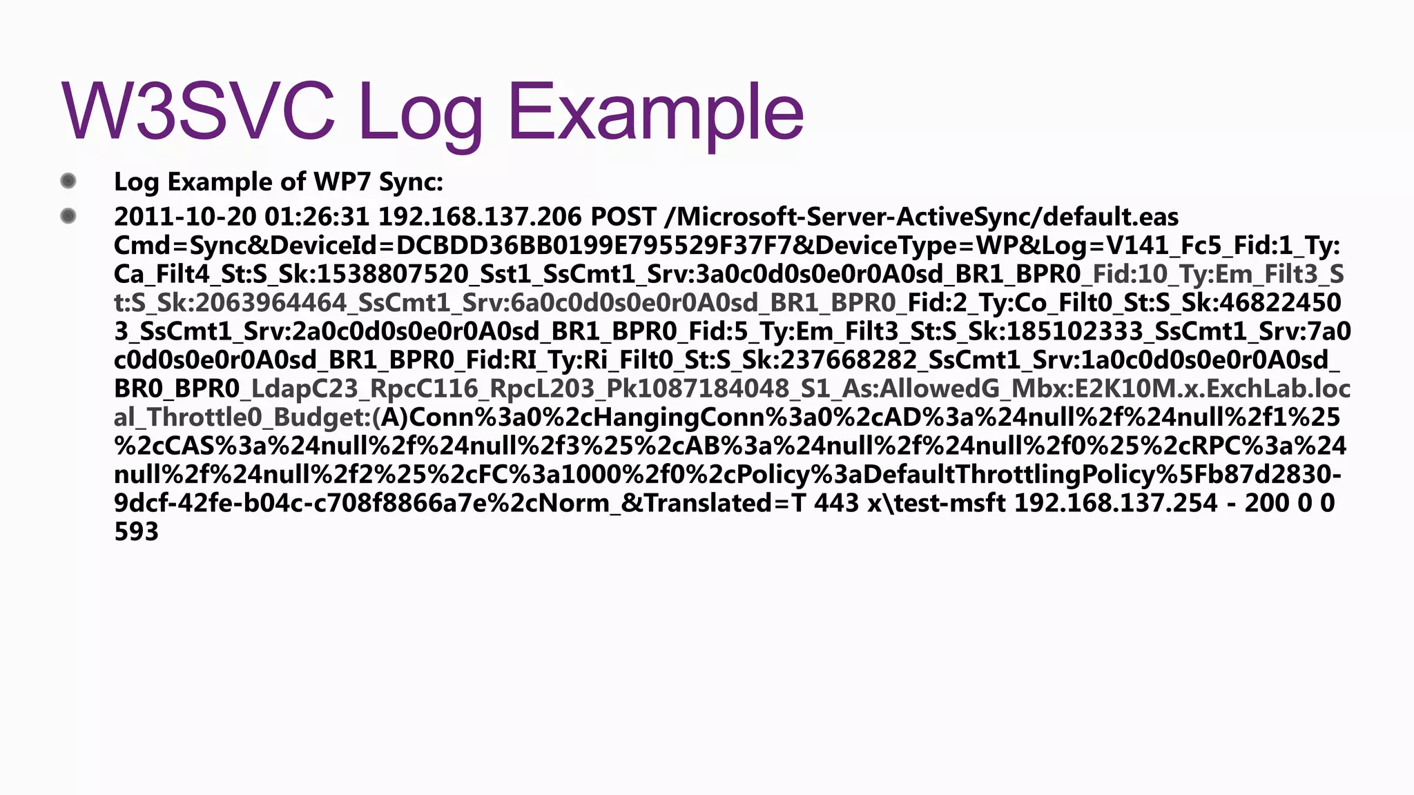 W3SVC Log Example
                                                                     _Fid:10_Ty:Em_Filt3_S
 t:S_Sk:2063964464_SsCmt1_Srv:6a0c0d0s0e0r0A0sd_BR1_BPR0_


           _LdapC23_RpcC116_RpcL203_Pk1087184048_S1_As:AllowedG_Mbx:E2K10M.x.ExchLab.loc
 al_Throttle0_Budget:(
 