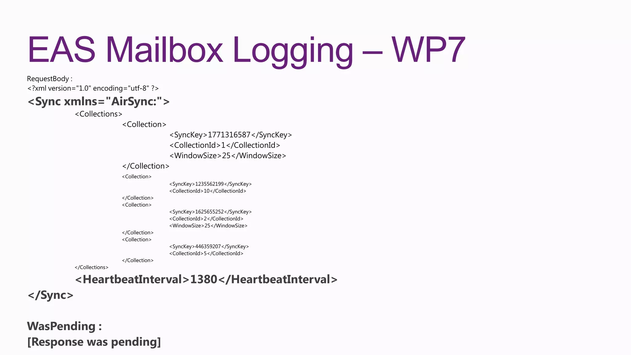 EAS Mailbox Logging – WP7
<Sync xmlns="AirSync:">




       <HeartbeatInterval>1380</HeartbeatInterval>
</Sync>

WasPending :
[Response was pending]
 