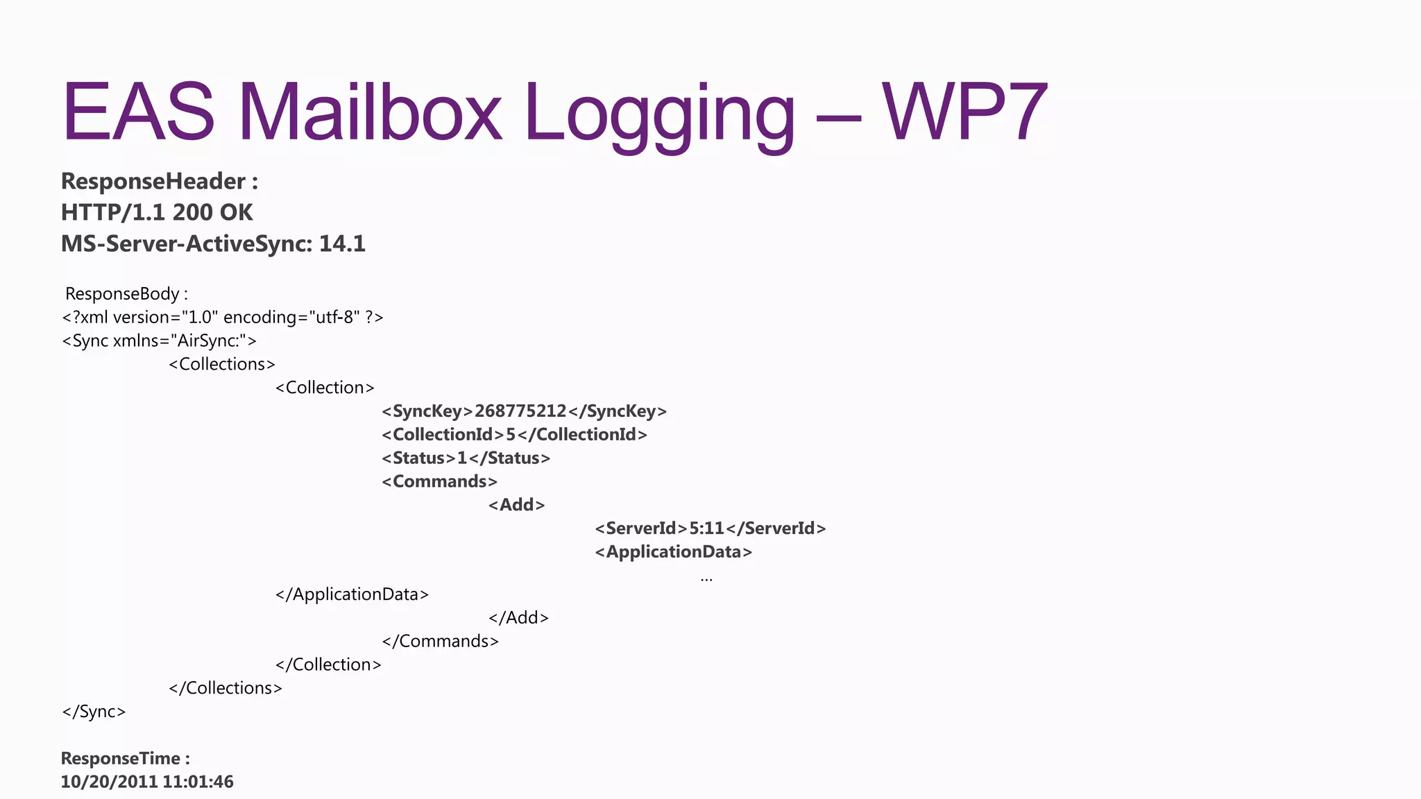 EAS Mailbox Logging – WP7
ResponseHeader :
HTTP/1.1 200 OK
MS-Server-ActiveSync: 14.1




                             <SyncKey>268775212</SyncKey>
                             <CollectionId>5</CollectionId>
                             <Status>1</Status>
                             <Commands>
                                         <Add>
                                                     <ServerId>5:11</ServerId>
                                                     <ApplicationData>




ResponseTime :
10/20/2011 11:01:46
 