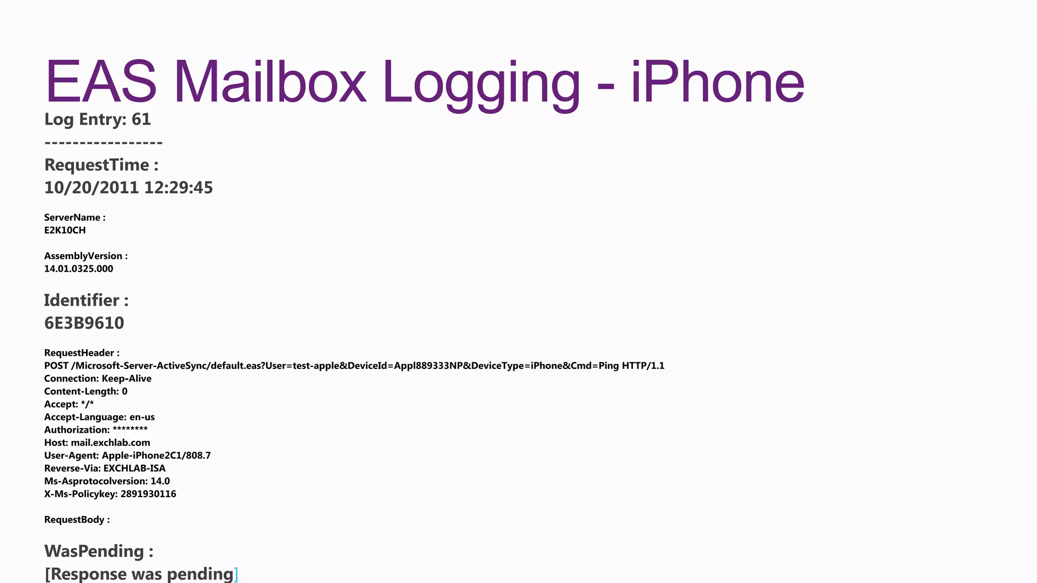 EAS Mailbox Logging - iPhone
Log Entry: 61
-----------------
RequestTime :
10/20/2011 12:29:45




Identifier :
6E3B9610




WasPending :
[Response was pending]
 