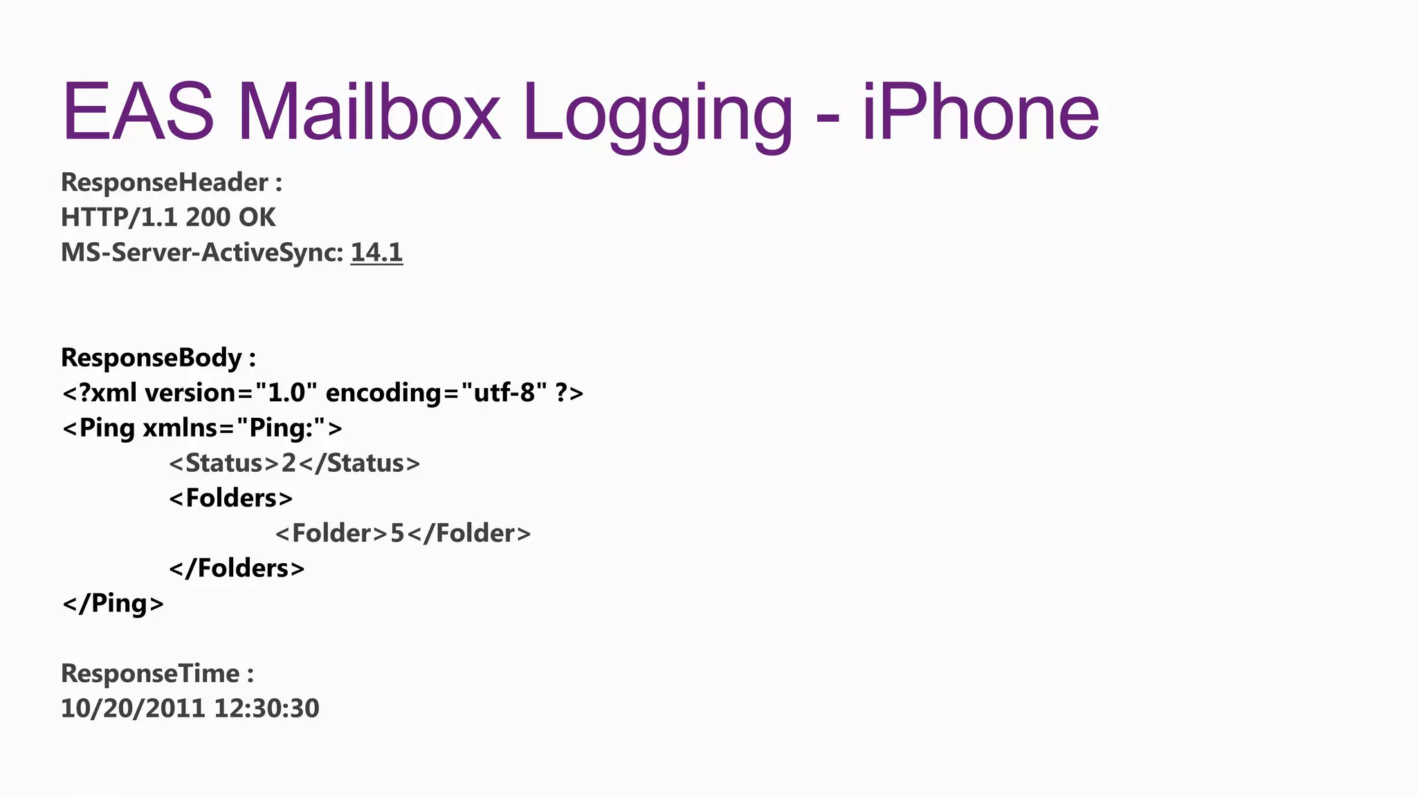 EAS Mailbox Logging - iPhone
ResponseHeader :
HTTP/1.1 200 OK
MS-Server-ActiveSync: 14.1




        <Status>2</Status>

                <Folder>5</Folder>




ResponseTime :
10/20/2011 12:30:30
 