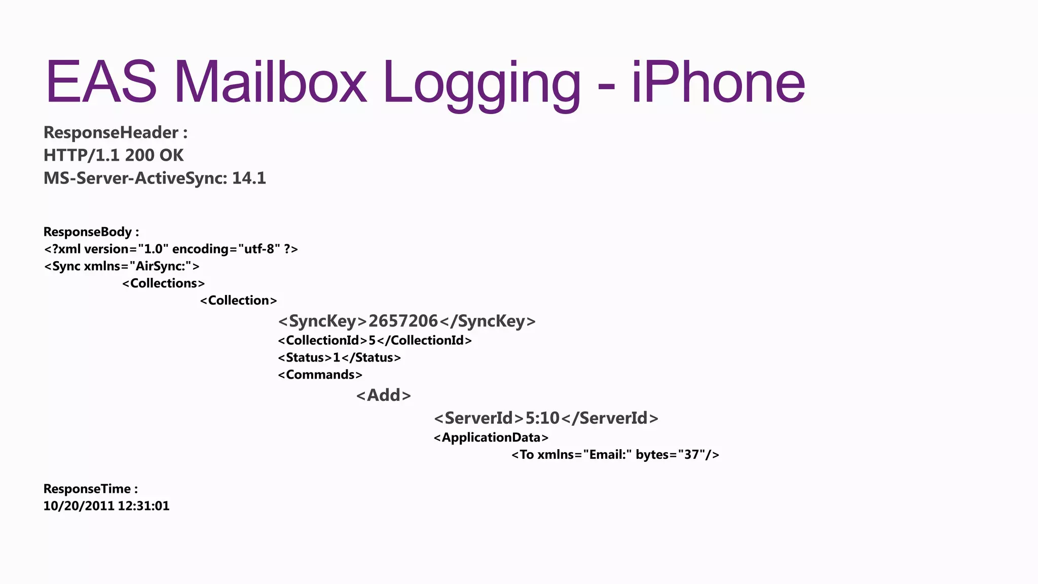 EAS Mailbox Logging - iPhone
ResponseHeader :
HTTP/1.1 200 OK
MS-Server-ActiveSync: 14.1




                             <SyncKey>2657206</SyncKey>



                                    <Add>
                                            <ServerId>5:10</ServerId>
 