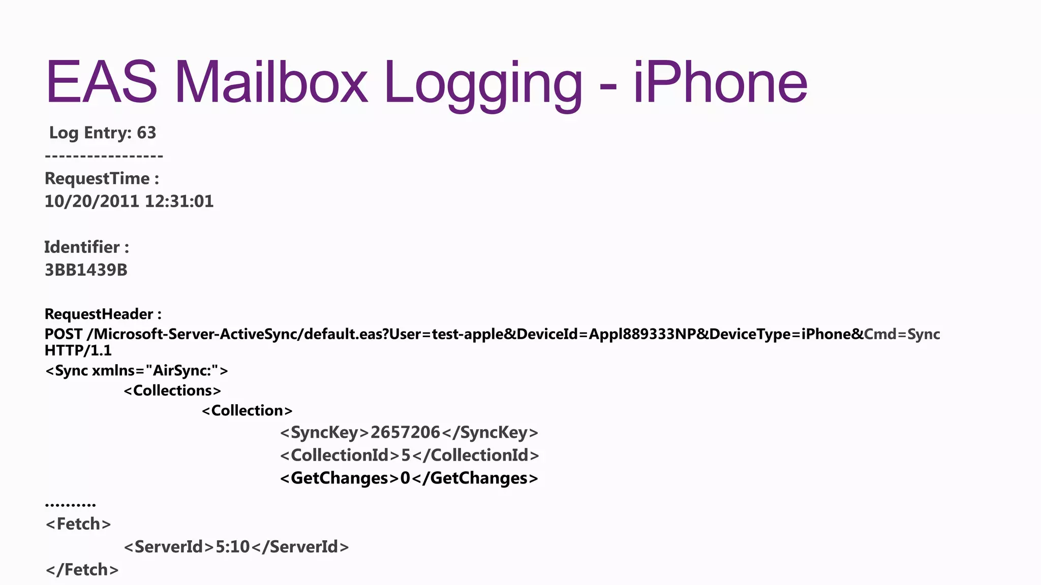 EAS Mailbox Logging - iPhone
 Log Entry: 63
-----------------
RequestTime :
10/20/2011 12:31:01

Identifier :
3BB1439B


                                                             Cmd=Sync




                            <SyncKey>2657206</SyncKey>
                            <CollectionId>5</CollectionId>


<Fetch>
           <ServerId>5:10</ServerId>
</Fetch>
 