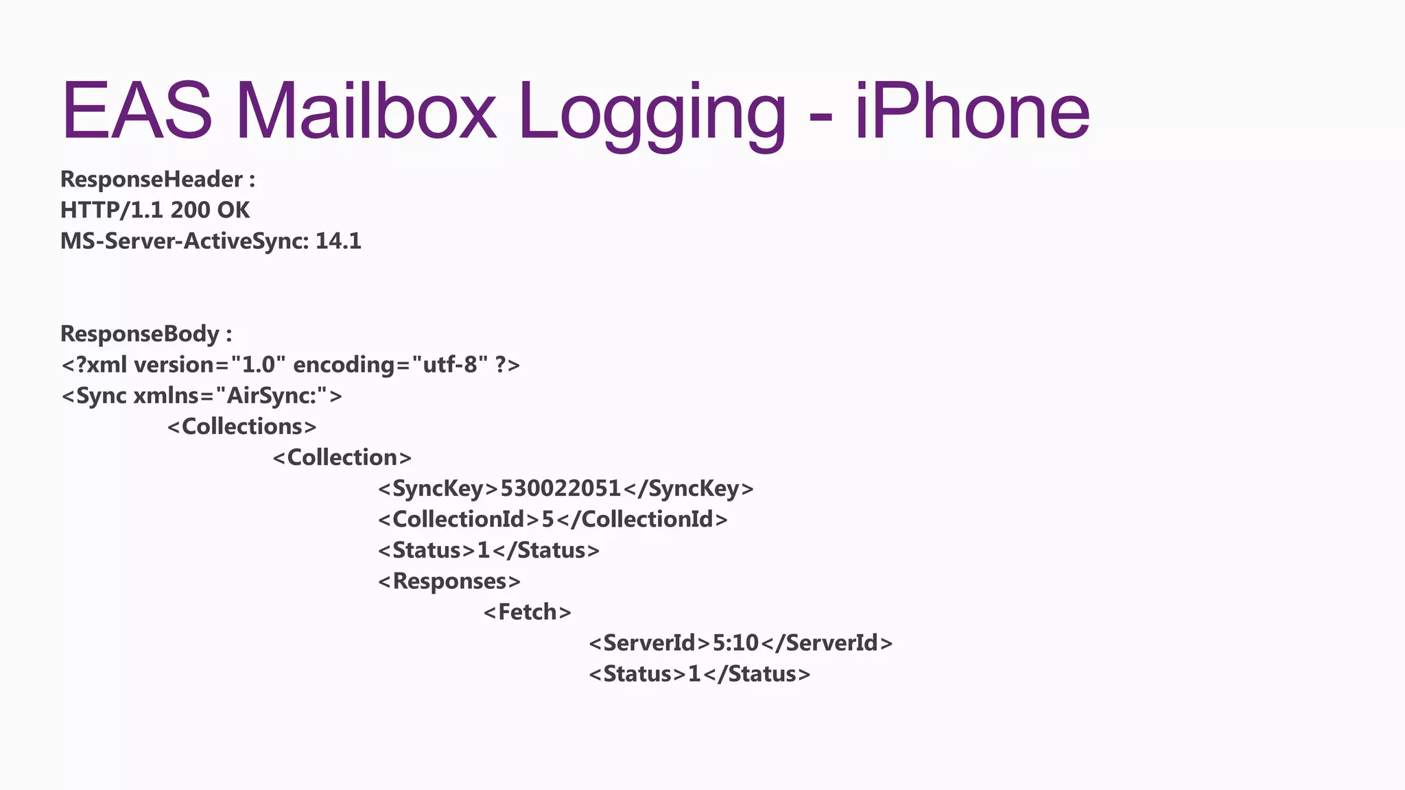 EAS Mailbox Logging - iPhone
ResponseHeader :
HTTP/1.1 200 OK
MS-Server-ActiveSync: 14.1


ResponseBody :
<?xml version="1.0" encoding="utf-8" ?>
<Sync xmlns="AirSync:">
         <Collections>
                  <Collection>
                           <SyncKey>530022051</SyncKey>
                           <CollectionId>5</CollectionId>
                           <Status>1</Status>
                           <Responses>
                                    <Fetch>
                                            <ServerId>5:10</ServerId>
                                            <Status>1</Status>
 
