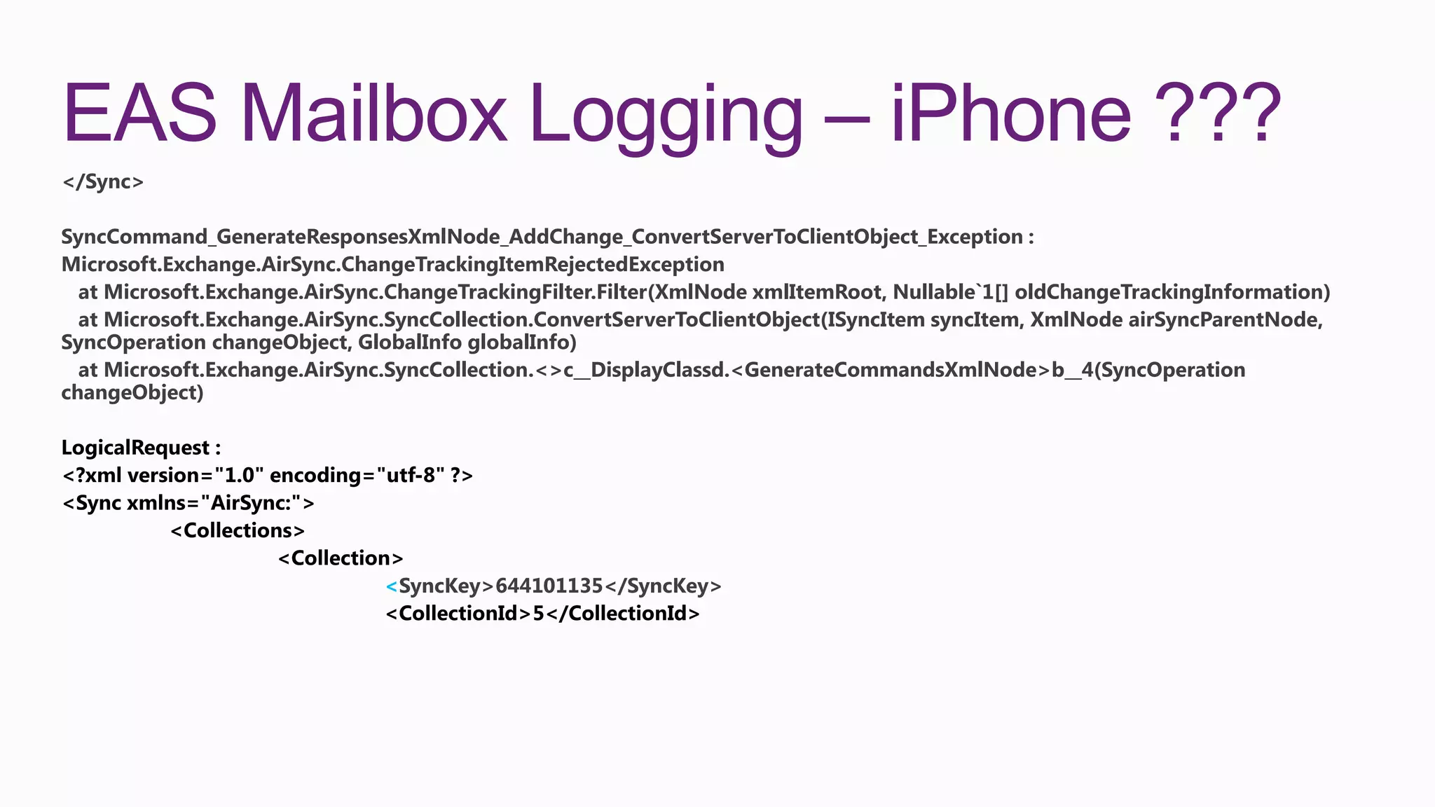 EAS Mailbox Logging – iPhone ???
</Sync>

SyncCommand_GenerateResponsesXmlNode_AddChange_ConvertServerToClientObject_Exception :
Microsoft.Exchange.AirSync.ChangeTrackingItemRejectedException
  at Microsoft.Exchange.AirSync.ChangeTrackingFilter.Filter(XmlNode xmlItemRoot, Nullable`1[] oldChangeTrackingInformation)
  at Microsoft.Exchange.AirSync.SyncCollection.ConvertServerToClientObject(ISyncItem syncItem, XmlNode airSyncParentNode,
SyncOperation changeObject, GlobalInfo globalInfo)
  at Microsoft.Exchange.AirSync.SyncCollection.<>c__DisplayClassd.<GenerateCommandsXmlNode>b__4(SyncOperation
changeObject)




                               <SyncKey>644101135</SyncKey>
 