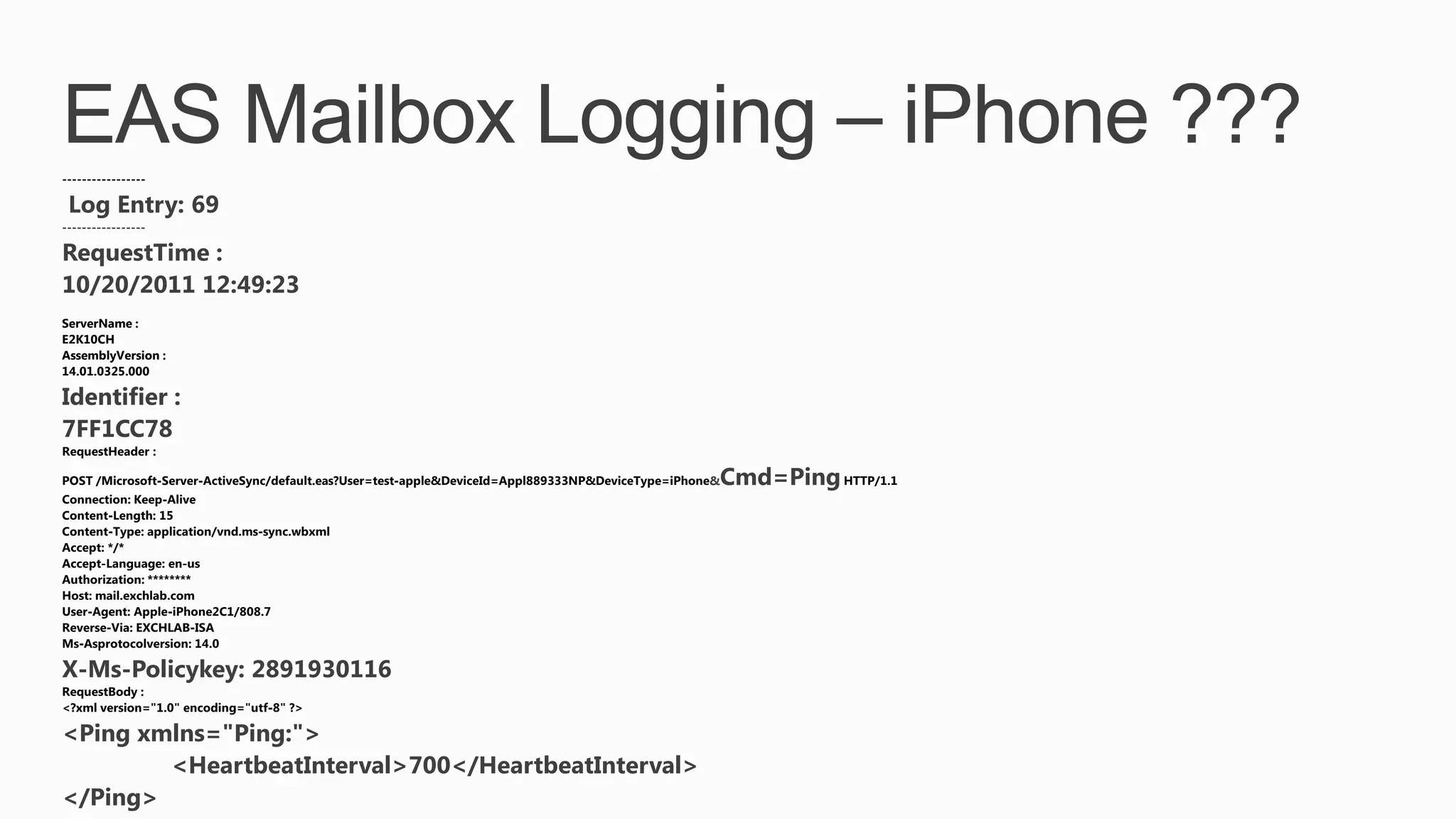 Log Entry: 69
-----------------

RequestTime :
10/20/2011 12:49:23
ServerName :
E2K10CH
AssemblyVersion :
14.01.0325.000

Identifier :
7FF1CC78
                                                     &   Cmd=Ping




X-Ms-Policykey: 2891930116

<Ping xmlns="Ping:">
        <HeartbeatInterval>700</HeartbeatInterval>
</Ping>
 