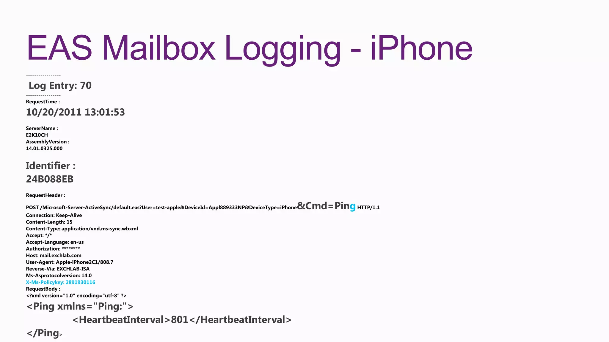 EAS Mailbox Logging - iPhone
 Log Entry: 70
-----------------
RequestTime :

10/20/2011 13:01:53




Identifier :
24B088EB

                                                     &Cmd=Ping




X-Ms-Policykey: 2891930116




<Ping xmlns="Ping:">
        <HeartbeatInterval>801</HeartbeatInterval>
</Ping>
 