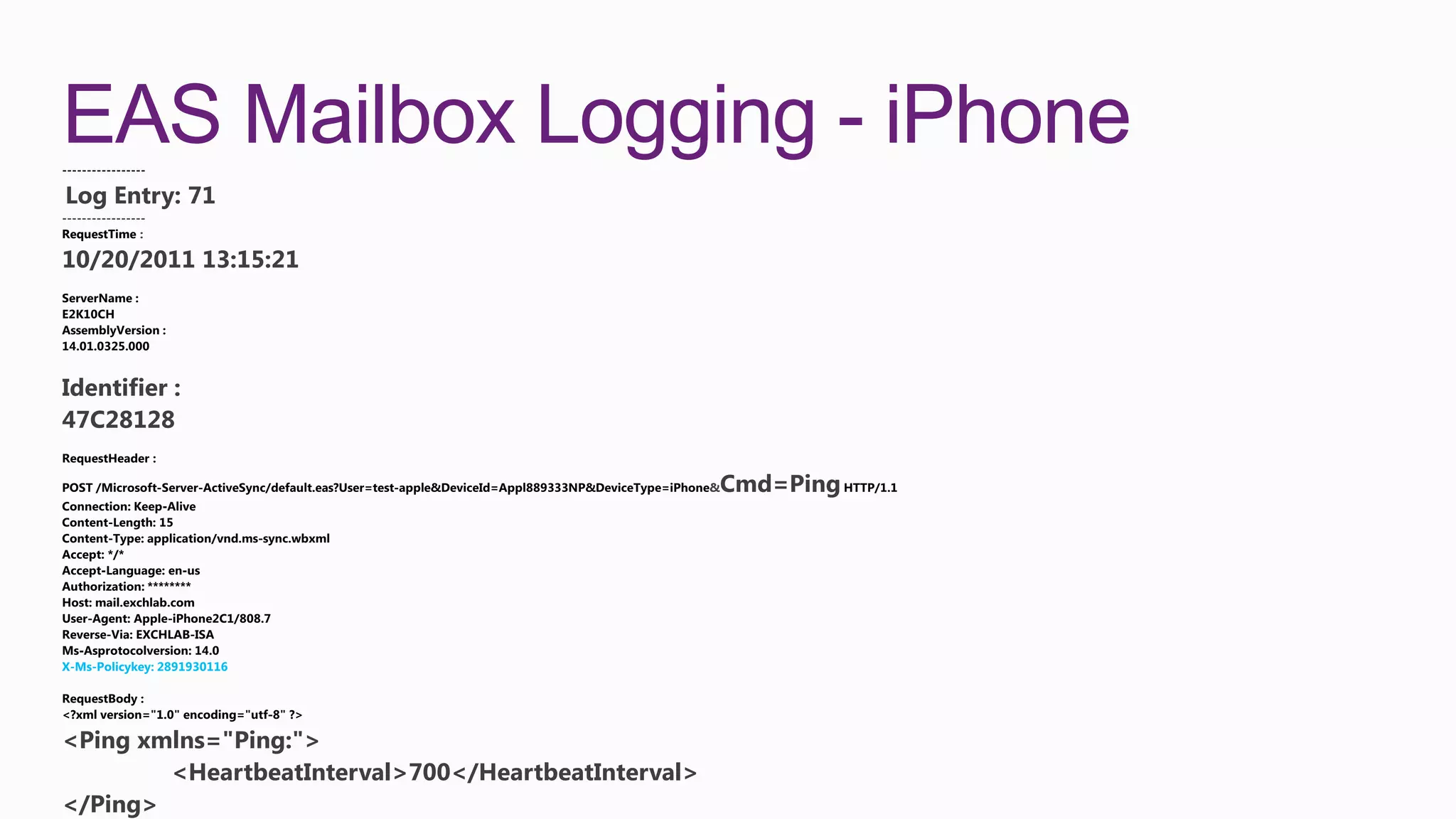 EAS Mailbox Logging - iPhone
Log Entry: 71
-----------------
RequestTime :

10/20/2011 13:15:21




Identifier :
47C28128

                                                     &   Cmd=Ping




X-Ms-Policykey: 2891930116




<Ping xmlns="Ping:">
        <HeartbeatInterval>700</HeartbeatInterval>
</Ping>
 