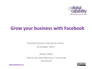 digitalcapabilitycom.au
Grow your business with Facebook
Eastside Business Enterprise Centre
26 October 2016
Allison Miller
Director & Lead eBusiness / eLearning
Consultant
 